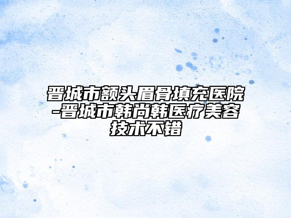 晉城市額頭眉骨填充醫(yī)院-晉城市韓尚韓醫(yī)療美容技術(shù)不錯