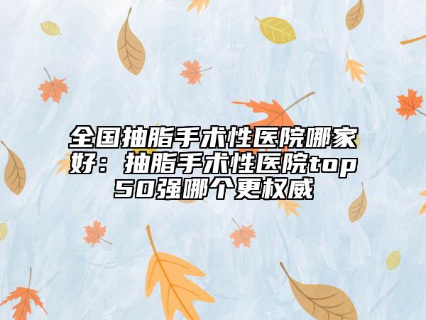 全國抽脂手術(shù)性醫(yī)院哪家好：抽脂手術(shù)性醫(yī)院top50強(qiáng)哪個更權(quán)威