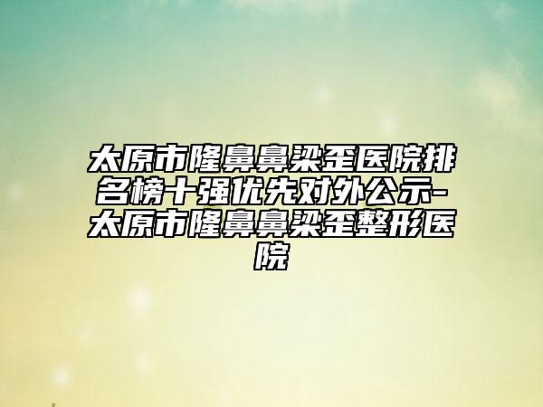 太原市隆鼻鼻梁歪醫(yī)院排名榜十強(qiáng)優(yōu)先對外公示-太原市隆鼻鼻梁歪整形醫(yī)院