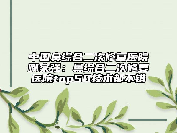 中國(guó)鼻綜合二次修復(fù)醫(yī)院哪家強(qiáng)：鼻綜合二次修復(fù)醫(yī)院top50技術(shù)都不錯(cuò)