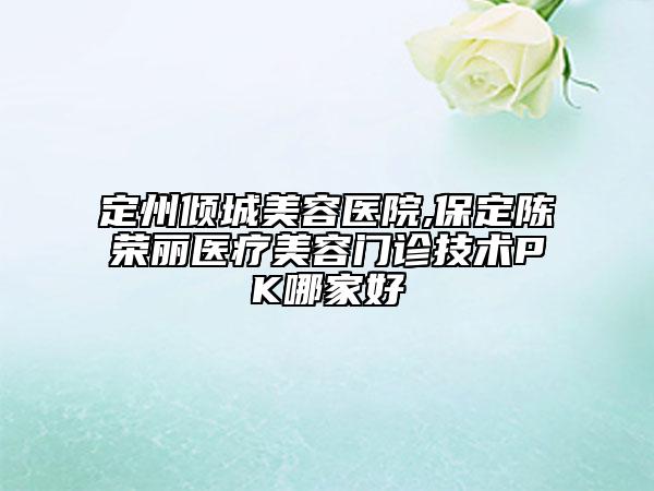 定州傾城美容醫(yī)院,保定陳榮麗醫(yī)療美容門(mén)診技術(shù)PK哪家好