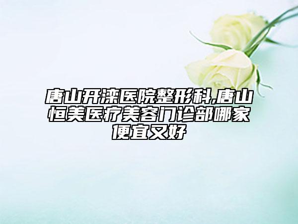 唐山開灤醫(yī)院整形科,唐山恒美醫(yī)療美容門診部哪家便宜又好