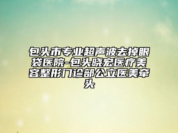 包頭市專業(yè)超聲波去掉眼袋醫(yī)院-包頭曉宏醫(yī)療美容整形門診部公立醫(yī)美牽頭