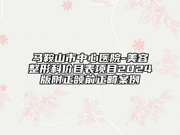 馬鞍山市中心醫(yī)院-美容整形科價(jià)目表項(xiàng)目2024版附正頜前正畸案例