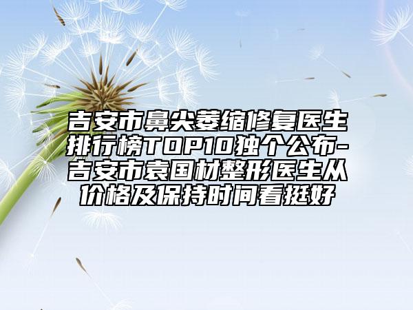 吉安市鼻尖萎縮修復(fù)醫(yī)生排行榜TOP10獨(dú)個(gè)公布-吉安市袁國(guó)材整形醫(yī)生從價(jià)格及保持時(shí)間看挺好