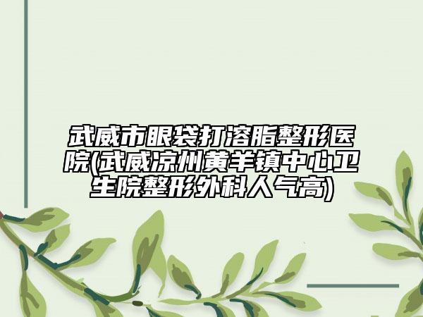 武威市眼袋打溶脂整形醫(yī)院(武威涼州黃羊鎮(zhèn)中心衛(wèi)生院整形外科人氣高)