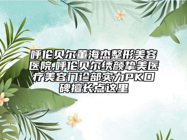 呼倫貝爾董海杰整形美容醫(yī)院,呼倫貝爾繡顏摯美醫(yī)療美容門(mén)診部實(shí)力PK口碑擅長(zhǎng)點(diǎn)這里