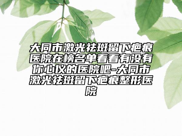 大同市激光祛斑留下疤痕醫(yī)院在榜名單看看有沒有你心儀的醫(yī)院吧-大同市激光祛斑留下疤痕整形醫(yī)院