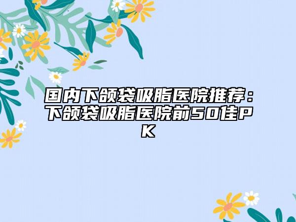 國(guó)內(nèi)下頜袋吸脂醫(yī)院推薦：下頜袋吸脂醫(yī)院前50佳PK
