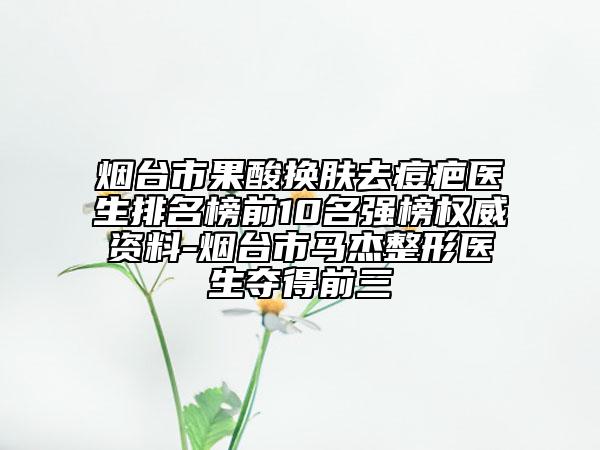 煙臺(tái)市果酸換膚去痘疤醫(yī)生排名榜前10名強(qiáng)榜權(quán)威資料-煙臺(tái)市馬杰整形醫(yī)生奪得前三