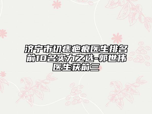 濟(jì)寧市切痣疤痕醫(yī)生排名前10名實(shí)力之選-郭世偉醫(yī)生獲前三