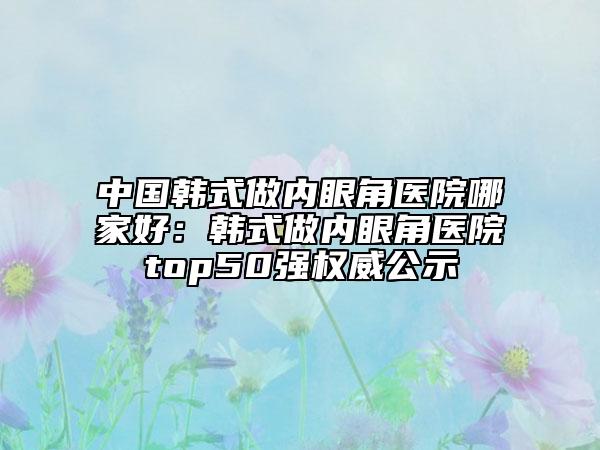 中國韓式做內(nèi)眼角醫(yī)院哪家好：韓式做內(nèi)眼角醫(yī)院top50強(qiáng)權(quán)威公示