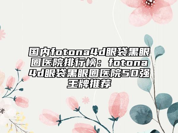 國內fotona4d眼袋黑眼圈醫(yī)院排行榜：fotona4d眼袋黑眼圈醫(yī)院50強王牌推薦