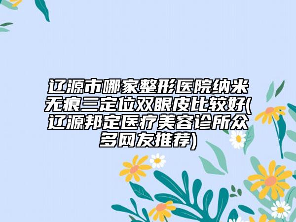 遼源市哪家整形醫(yī)院納米無痕三定位雙眼皮比較好(遼源邦定醫(yī)療美容診所眾多網(wǎng)友推薦)