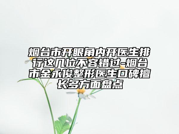 煙臺市開眼角內(nèi)開醫(yī)生排行這幾位不容錯過-煙臺市金永俊整形醫(yī)生口碑擅長多方面盤點