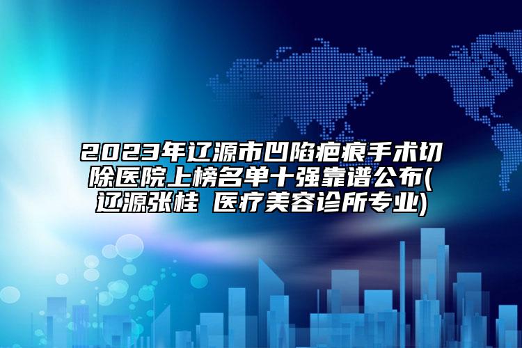 2023年遼源市凹陷疤痕手術切除醫(yī)院上榜名單十強靠譜公布(遼源張桂華醫(yī)療美容診所專業(yè))