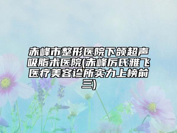 赤峰市整形醫(yī)院下頜超聲吸脂術醫(yī)院(赤峰厲氏雅飛醫(yī)療美容診所實力上榜前三)