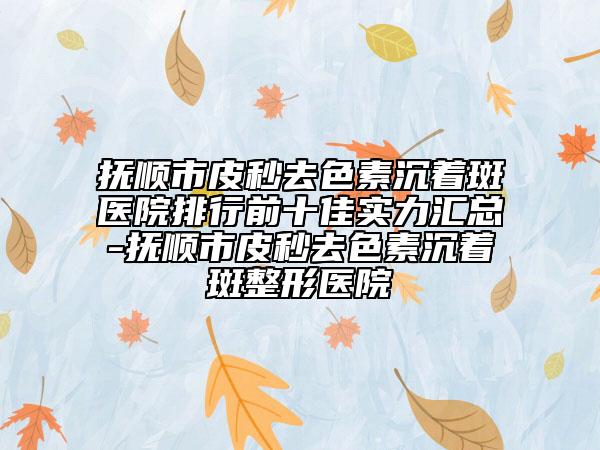 撫順市皮秒去色素沉著斑醫(yī)院排行前十佳實(shí)力匯總-撫順市皮秒去色素沉著斑整形醫(yī)院