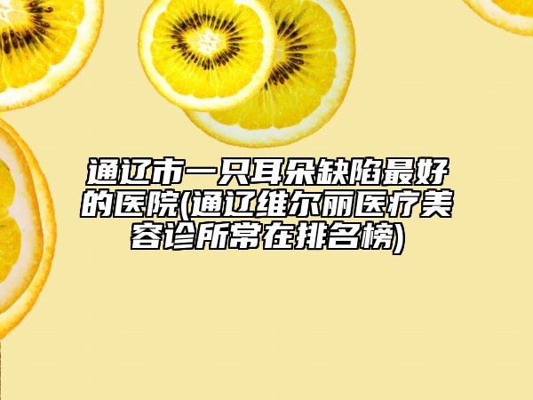 通遼市一只耳朵缺陷最好的醫(yī)院(通遼維爾麗醫(yī)療美容診所常在排名榜)