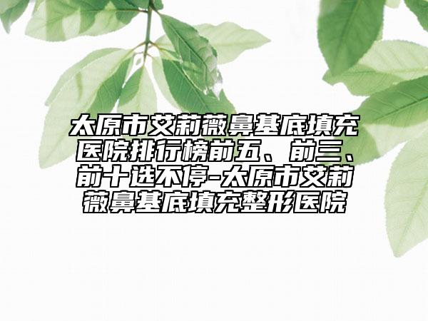 太原市艾莉薇鼻基底填充醫(yī)院排行榜前五、前三、前十選不停-太原市艾莉薇鼻基底填充整形醫(yī)院