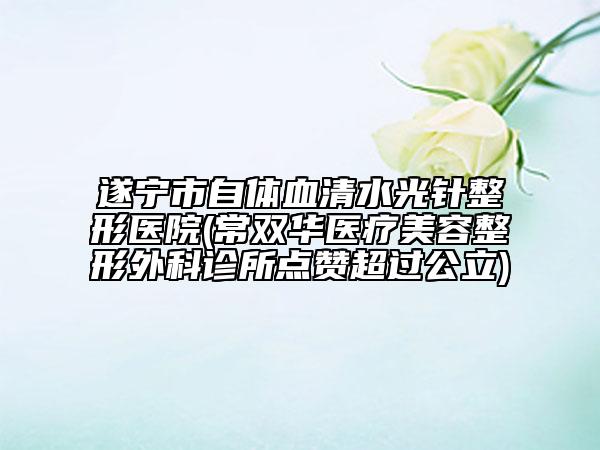遂寧市自體血清水光針整形醫(yī)院(常雙華醫(yī)療美容整形外科診所點(diǎn)贊超過公立)