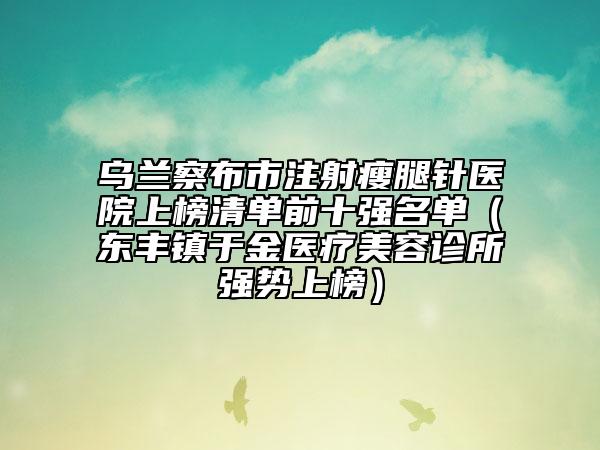 烏蘭察布市注射瘦腿針醫(yī)院上榜清單前十強名單（東豐鎮(zhèn)于金醫(yī)療美容診所強勢上榜）