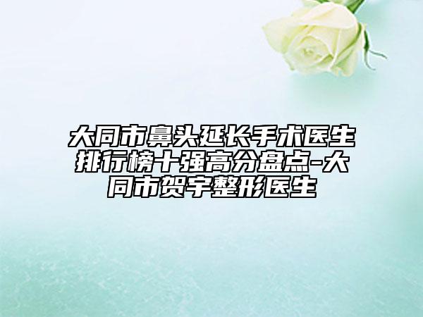 大同市鼻頭延長手術(shù)醫(yī)生排行榜十強高分盤點-大同市賀宇整形醫(yī)生