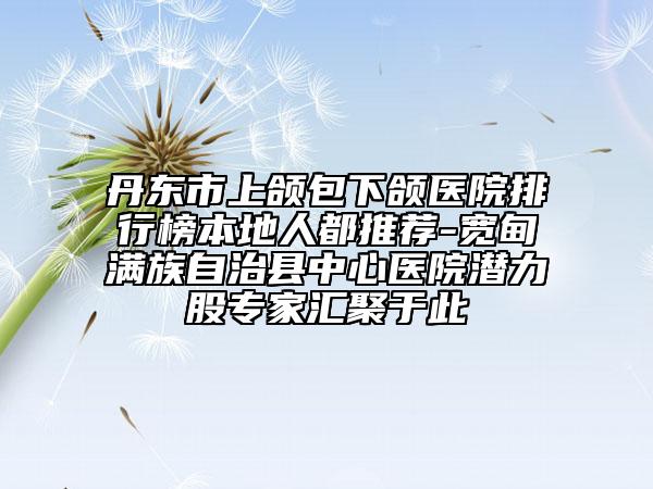 丹東市上頜包下頜醫(yī)院排行榜本地人都推薦-寬甸滿族自治縣中心醫(yī)院潛力股專家匯聚于此