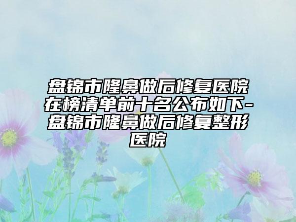 盤錦市隆鼻做后修復醫(yī)院在榜清單前十名公布如下-盤錦市隆鼻做后修復整形醫(yī)院