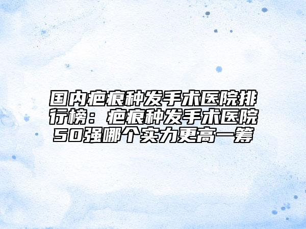 國內(nèi)疤痕種發(fā)手術(shù)醫(yī)院排行榜：疤痕種發(fā)手術(shù)醫(yī)院50強(qiáng)哪個實力更高一籌
