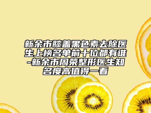 新余市膝蓋黑色素去除醫(yī)生上榜名單前十位都有誰(shuí)-新余市周榮整形醫(yī)生知名度高值得一看