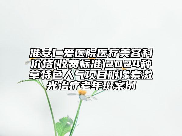 淮安仁愛醫(yī)院醫(yī)療美容科價格(收費標(biāo)準(zhǔn))2024種草特色人氣項目附像素激光治療老年斑案例
