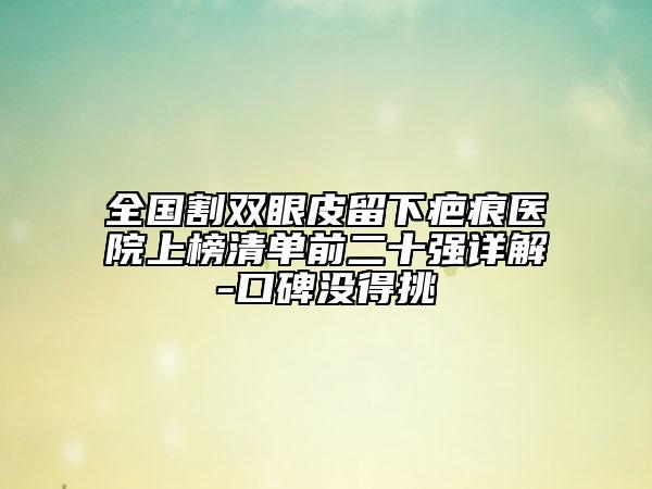 全國(guó)割雙眼皮留下疤痕醫(yī)院上榜清單前二十強(qiáng)詳解-口碑沒(méi)得挑