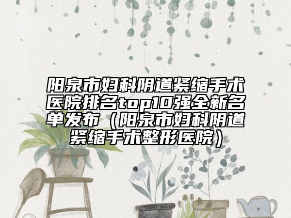 陽(yáng)泉市婦科陰道緊縮手術(shù)醫(yī)院排名top10強(qiáng)全新名單發(fā)布（陽(yáng)泉市婦科陰道緊縮手術(shù)整形醫(yī)院）