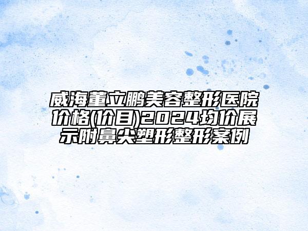威海董立鵬美容整形醫(yī)院價(jià)格(價(jià)目)2024均價(jià)展示附鼻尖塑形整形案例