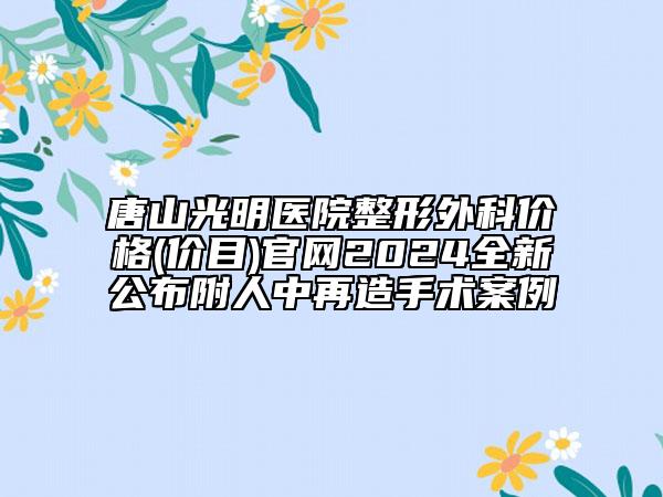 唐山光明醫(yī)院整形外科價格(價目)官網(wǎng)2024全新公布附人中再造手術(shù)案例