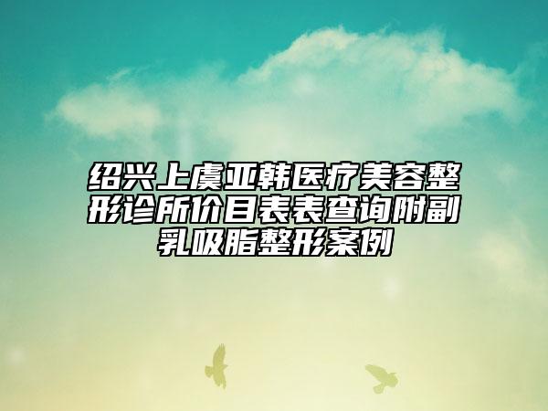 紹興上虞亞韓醫(yī)療美容整形診所價(jià)目表表查詢(xún)附副乳吸脂整形案例