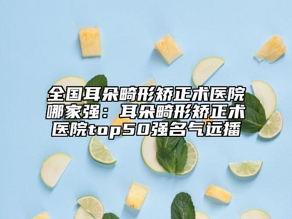 全國耳朵畸形矯正術(shù)醫(yī)院哪家強：耳朵畸形矯正術(shù)醫(yī)院top50強名氣遠(yuǎn)播