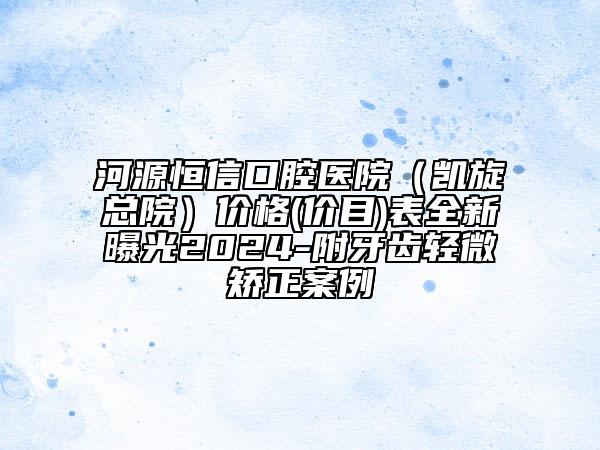河源恒信口腔醫(yī)院（凱旋總院）價格(價目)表全新曝光2024-附牙齒輕微矯正案例