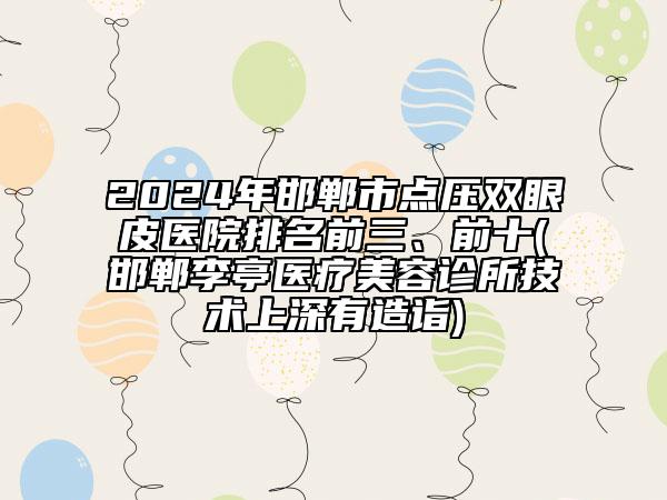 2024年邯鄲市點壓雙眼皮醫(yī)院排名前三、前十(邯鄲李亭醫(yī)療美容診所技術上深有造詣)