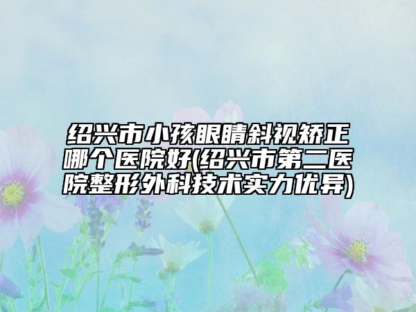 紹興市小孩眼睛斜視矯正哪個醫(yī)院好(紹興市第二醫(yī)院整形外科技術(shù)實力優(yōu)異)