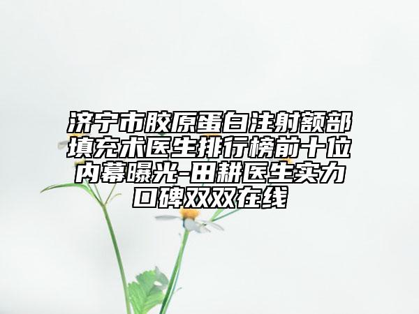 濟(jì)寧市膠原蛋白注射額部填充術(shù)醫(yī)生排行榜前十位內(nèi)幕曝光-田耕醫(yī)生實(shí)力口碑雙雙在線