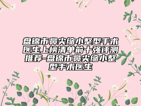 盤錦市鼻尖縮小整型手術(shù)醫(yī)生上榜清單前十強(qiáng)評(píng)測(cè)推薦-盤錦市鼻尖縮小整型手術(shù)醫(yī)生