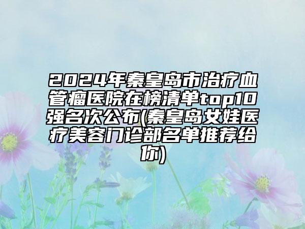 2024年秦皇島市治療血管瘤醫(yī)院在榜清單top10強名次公布(秦皇島女娃醫(yī)療美容門診部名單推薦給你)