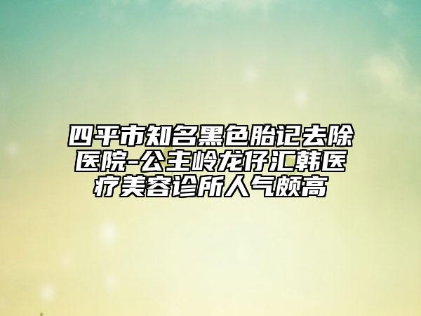 四平市知名黑色胎記去除醫(yī)院-公主嶺龍仔匯韓醫(yī)療美容診所人氣頗高