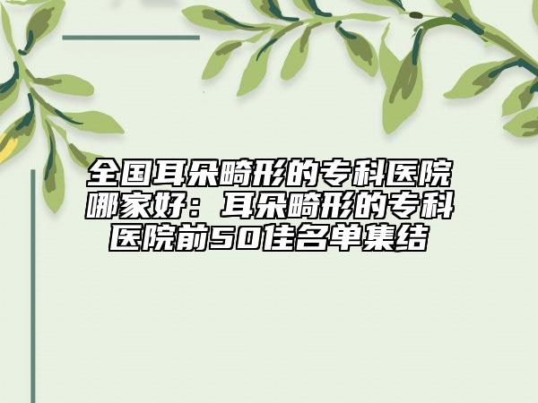 全國耳朵畸形的?？漆t(yī)院哪家好：耳朵畸形的?？漆t(yī)院前50佳名單集結(jié)