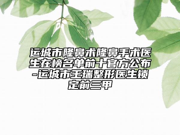 運(yùn)城市隆鼻術(shù)隆鼻手術(shù)醫(yī)生在榜名單前十官方公布-運(yùn)城市王瑞整形醫(yī)生鎖定前三甲