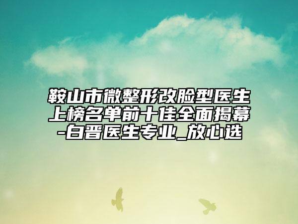 鞍山市微整形改臉型醫(yī)生上榜名單前十佳全面揭幕-白晉醫(yī)生專業(yè)_放心選