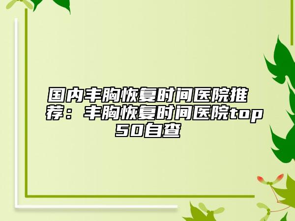 國(guó)內(nèi)豐胸恢復(fù)時(shí)間醫(yī)院推薦：豐胸恢復(fù)時(shí)間醫(yī)院top50自查