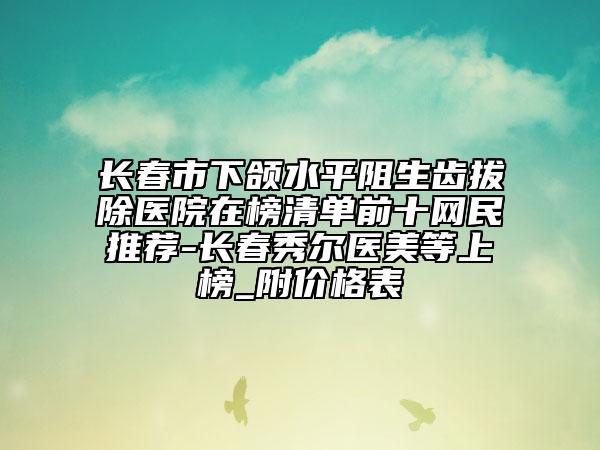 長(zhǎng)春市下頜水平阻生齒拔除醫(yī)院在榜清單前十網(wǎng)民推薦-長(zhǎng)春秀爾醫(yī)美等上榜_附價(jià)格表